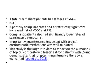 • 1 totally compliant patients had 0 cases of VSCC
• but
• 2 partially compliant cases had a statistically significant
increased risk of VSCC at 4.7%.
• Compliant patients also had significantly lower rates of
scarring and symptoms.
• Importantly, maintenance treatment with topical
corticosteroid medications was well-tolerated.
• This study is the largest to date to report on the outcomes
of topical corticosteroid treatment for patients with LS and
demonstrates that long-term maintenance therapy is
warranted (Lee et al., 2015).
•
 