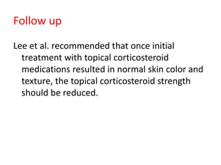 Follow up
Lee et al. recommended that once initial
treatment with topical corticosteroid
medications resulted in normal skin color and
texture, the topical corticosteroid strength
should be reduced.
 
