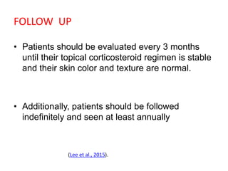 FOLLOW UP
• Patients should be evaluated every 3 months
until their topical corticosteroid regimen is stable
and their skin color and texture are normal.
• Additionally, patients should be followed
indefinitely and seen at least annually
(Lee et al., 2015).
 