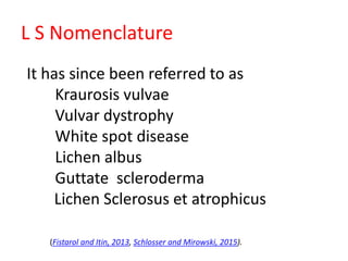 L S Nomenclature
It has since been referred to as
Kraurosis vulvae
Vulvar dystrophy
White spot disease
Lichen albus
Guttate scleroderma
Lichen Sclerosus et atrophicus
(Fistarol and Itin, 2013, Schlosser and Mirowski, 2015).
 