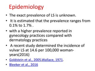 • The exact prevalence of LS is unknown.
• It is estimated that the prevalence ranges from
0.1% to 1.7% .
• with a higher prevalence reported in
gynecology practices compared with
dermatology practices
• A recent study determined the incidence of
vulvar LS at 14.6 per 100,000 woman-
years(2016)
• Goldstein et al., 2005,Wallace, 1971.
• Bleeker et al., 2016
Epidemiology
 
