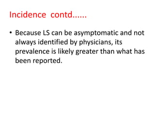 Incidence contd......
• Because LS can be asymptomatic and not
always identified by physicians, its
prevalence is likely greater than what has
been reported.
 