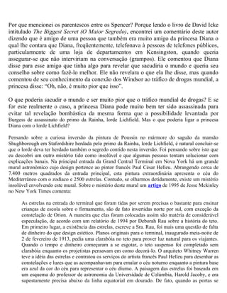 Por que mencionei os parentescos entre os Spencer? Porque lendo o livro de David Icke
intitulado The Biggest Secret (O Maior Segredo), encontrei um comentário deste autor
dizendo que é amigo de uma pessoa que também era muito amigo da princesa Diana o
qual lhe contara que Diana, freqüentemente, telefonava à pessoas de telefones públicos,
particularmente de uma loja de departamentos em Kensingston, quando queria
assegurar-se que não interviriam na conversação (grampos). Ele comentou que Diana
disse para esse amigo que tinha algo para revelar que sacudiria o mundo e queria seu
conselho sobre como fazê-lo melhor. Ele não revelara o que ela lhe disse, mas quando
comentou de seu conhecimento da conexão dos Windsor ao tráfico de drogas mundial, a
princesa disse: “Oh, não, é muito pior que isso”.
O que poderia sacudir o mundo e ser muito pior que o tráfico mundial de drogas? E se
for este realmente o caso, a princesa Diana pode muito bem ter sido assassinada para
evitar tal revelação bombástica da mesma forma que a possibilidade levantada por
Burgess de assassinato do primo da Rainha, lorde Lichfield. Mas o que poderia ligar a princesa
Diana com o lorde Lichfield?
Pensando sobre a curiosa inversão da pintura de Poussin no mármore do saguão da mansão
Shughborough em Stafordshire herdada pelo primo da Rainha, lorde Lichfield, é natural concluir-se
que o lorde deva ter herdado também o segredo contido nesta inversão. Foi pensando sobre isto que
eu descobri um outro mistério tido como insolúvel e que algumas pessoas tentam solucionar com
explicações banais. Na principal entrada da Grand Central Terminal em Nova York há um grande
mural astronômico cujo design pertence ao pintor francês Paul César Helleu. Abrangendo cerca de
7.400 metros quadrados da entrada principal, esta pintura extraordinária apresenta o céu do
Mediterrâneo com o zodíaco e 2500 estrelas. Contudo, se olharmos detidamente, existe um mistério
insolúvel envolvendo este mural. Sobre o mistério deste mural um artigo de 1995 de Jesse Mckinley
no New York Times comenta:
As estrelas na entrada do terminal que foram tidas por serem precisas o bastante para ensinar
crianças de escola sobre o firmamento, são de fato invertidas norte por sul, com exceção da
constelação de Orion. A maneira que elas foram colocadas assim são matéria de considerável
especulação, de acordo com um relatório de 1994 por Deborah Rau sobre a história do teto.
Em primeiro lugar, a existência das estrelas, escreve a Sra. Rau, foi mais uma questão de falta
de dinheiro do que design estético. Planos originais para o terminal, inaugurado meia-noite de
2 de fevereiro de 1913, pedia uma clarabóia no teto para prover luz natural para os viajantes.
Quando o tempo e dinheiro começaram a se esgotar, o teto suspenso foi completado sem
clarabóia enquanto os projetistas pensavam em como decorá-lo. O arquiteto Whitney Warren
teve a idéia das estrelas e contratou os serviços do artista francês Paul Helleu para desenhar as
constelações e luzes que as acompanhavam para emular o céu noturno enquanto a pintura base
era azul da cor do céu para representar o céu diurno. A paisagem das estrelas foi baseada em
um esquema do professor de astronomia da Universidade de Colúmbia, Harold Jacoby, e era
supostamente precisa abaixo da linha equatorial em dourado. De fato, quando as portas se
 