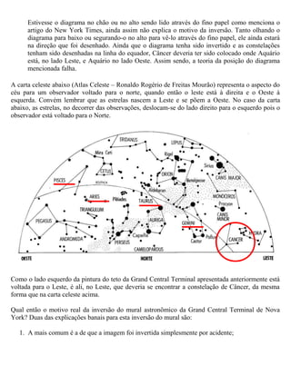 Estivesse o diagrama no chão ou no alto sendo lido através do fino papel como menciona o
artigo do New York Times, ainda assim não explica o motivo da inversão. Tanto olhando o
diagrama para baixo ou segurando-o no alto para vê-lo através do fino papel, ele ainda estará
na direção que foi desenhado. Ainda que o diagrama tenha sido invertido e as constelações
tenham sido desenhadas na linha do equador, Câncer deveria ter sido colocado onde Aquário
está, no lado Leste, e Aquário no lado Oeste. Assim sendo, a teoria da posição do diagrama
mencionada falha.
A carta celeste abaixo (Atlas Celeste – Ronaldo Rogério de Freitas Mourão) representa o aspecto do
céu para um observador voltado para o norte, quando então o leste está à direita e o Oeste à
esquerda. Convém lembrar que as estrelas nascem a Leste e se põem a Oeste. No caso da carta
abaixo, as estrelas, no decorrer das observações, deslocam-se do lado direito para o esquerdo pois o
observador está voltado para o Norte.
Como o lado esquerdo da pintura do teto da Grand Central Terminal apresentada anteriormente está
voltada para o Leste, é ali, no Leste, que deveria se encontrar a constelação de Câncer, da mesma
forma que na carta celeste acima.
Qual então o motivo real da inversão do mural astronômico da Grand Central Terminal de Nova
York? Duas das explicações banais para esta inversão do mural são:
1. A mais comum é a de que a imagem foi invertida simplesmente por acidente;
 