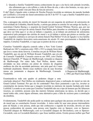 2. Quando a família Vanderbilt tomou conhecimento de que o céu havia sido pintado invertido,
eles afirmaram que o céu refletia a visão de Deus do céu, e não a dos homens, ou seja, que o
céu estava sendo visto por Deus de fora do universo.
E daí? Qual a ligação entre a pintura de Nicolas Poussin invertida no mármore da mansão herdada
por Lichfield e a inversão do mural astronômico da GCT de NY? E o que a família Vanderbilt tem a
ver com estas inversões?
Ora, a paisagem das estrelas do mural foi baseada em um esquema do professor de astronomia da
Universidade de Colúmbia, Harold Jacoby, o artista que pintou as estrelas foi um amigo de Jacoby, o
australiano Charles Basing e o arquiteto da Grand Central Terminal Whitney Warren, que, por sua
vez, contratou os serviços do artista francês Paul Helleu para desenhar as constelações. A pergunta
que deve ser feita aqui é: se eles já tinham o arquiteto, se já tinham um professor de astronomia
responsável pela paisagem das estrelas do mural e se já tinham o artista que pintou as estrelas, por
que o arquiteto contratou os serviços do artista francês Paul Helleu? O elo de ligação é a rica família
Vanderbilt do império ferroviário norte-americano do século 19, mais precisamente o fundador do
império, Cornelius Vanderbilt, e é aqui que os pontos da teia se unem.
Cornelius Vanderbilt adquiriu controle sobre a New York Central
Railroad em 1867 e construiu entre 1903 e 1913 a estação ferroviária
que leva o nome desta ferrovia. Cornelius era pai de William Henry
Vanderbilt, que era pai de William Kissam Vanderbilt, que era pai
de Consuelo Vanderbilt. Consuelo casou-se em 1895, com Charles
Spencer-Churchill, 9O
Duque de Marlborough, tornando-se duquesa
de Marlborough. Por outro lado, Paul Helleu, dentre outras
atividades na área artística era pintor de retratos de elegantes
mulheres da elite da sociedade parisiense, arte pela qual ele é mais
lembrado atualmente. Dentre essas mulheres uma de suas favoritas
musas era justamente a duquesa de Marlborough, Consuelo
Vanderbilt.
Examinando-se todo este quadro só podemos chegar a uma
conclusão plausível: Paul Helleu era totalmente dispensável para a realização do mural no teto do
Grand Central Terminal. Por que ele foi contratado? Para fazer justamente o que fez, inverter as
constelações da mesma forma que a imagem invertida no mármore da mansão herdada pelo lorde
Lichfield. Levando-se em conta que Cornelius Vanderbilt não era o tipo de homem que lhe faltassem
recursos, ao contrário, possuía uma das maiores fortunas americanas na época, eu duvido que o
mural tenha sido, como alguns afirmam, uma alternativa para a falta de recursos para a construção
da clarabóia.
Evidentemente, Vanderbilt não podia pedir ou ordenar para qualquer das pessoas envolvidas na arte
do mural que as constelações fossem invertidas. A única saída foi usar uma pessoa intermediária
para tal função; e esta pessoa, ainda que não conhecesse o segredo da inversão, deveria ser uma
pessoa conhecedora do assunto, uma pessoa com ligações com os Spencer, com os Spencer-
Churchill (duques de Malborough), com os Cavendish (duques de Devonshire), com os Spencer-
Cavendish, com os Cavendish-Bentinck e que fosse também artista. Existia pessoa melhor que Paul
A Duquesa de Marlborough,
c. 1903, por Paul César Helleu
 