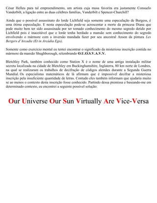 César Helleu para tal empreendimento, um artista cuja musa favorita era justamente Consuelo
Vanderbilt, a ligação entre as duas célebres famílias, Vanderbilt e Spencer-Churchill?
Ainda que o possível assassinato do lorde Lichfield seja somente uma especulação de Burgess, é
uma ótima especulação. E nesta especulação pode-se acrescentar a morte da princesa Diana que
pode muito bem ter sido assassinada por ter tomado conhecimento do mesmo segredo detido por
Lichfield pois é inaceitável que o lorde tenha herdado a mansão sem conhecimento do segredo
envolvendo o mármore com a inversão mandada fazer por seu ancestral Anson da pintura Les
Bergers d’Arcadie (Et in Arcádia Ego).
Somente como exercício mental eu tentei encontrar o significado da misteriosa inscrição contida no
mármore da mansão Shughborough, relembrando O.U.O.S.V.A.V.V.
Bletchley Park, também conhecido como Station X é o nome de uma antiga instalação militar
secreta localizada na cidade de Bletchley em Buckinghamshire, Inglaterra, 80 km norte de Londres,
na qual se realizaram os trabalhos de decifração de códigos alemães durante a Segunda Guerra
Mundial. Os especialistas matemáticos de lá afirmam que é impossível decifrar a misteriosa
inscrição pela insuficiente quantidade de letras. Contudo eles também informam que ajudaria muito
se ao menos o contexto desta inscrição fosse conhecido. Partindo dessa premissa e baseando-me em
determinado contexto, eu encontrei a seguinte possível solução:
Our Universe Our Sun Virtually Are Vice-Versa
 
