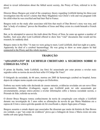about to reveal information about the fabled secret society, the Priory of Sion, referred to in the
novel.
Director Bruce Burgess got wind of the conspiracy theory regarding Lichfield during his three-year
investigation into the novel’s claims that Mary Magdalene was Christ’s wife and was pregnant with
his child when he was crucified and had later fled to France.
Burgess took on the study after associates told him that much of Dan Brown’s story was true, and
that “a body of evidence” proves the bloodline of Jesus and Mary exists in a tomb beneath a French
church.
But, as he attempted to uncover the truth about the Priory of Sion, he came up against a number of
hurdles. And soon after Lord Lichfield offered to show him “vital” documents that would aid his
research, he suddenly died.
Burgess states in the film: “A man we were going to meet, Lord Lichfield, died last night at a party.
Apparently he died of a cerebral haemorrhage. He was going to show us some papers he had
connected to the Priory and this whole mystery.”
TRADUÇÃO
“ASSASSINATO” DE LICHFIELD CREDITADO A SEGREDOS SOBRE O
CÓDIGO DA VINCI
O primo da Rainha, lorde Lichfield, (na foto) foi assassinado por estar prestes a revelar reais
segredos sobre as teorias da novela best seller O Código Da Vinci?
O fotógrafo da sociedade, de 66 anos, morreu em 2005 de hemorragia cerebral no hospital, horas
depois de colapso numa caçada com amigos em Oxforshire.
Embora sua morte tenha sido declarada de causas naturais, evidências reveladas em um novo filme
documentário, Bloodline (Linhagem), sugere que Lichfield pode ter sido assassinado por
envenenamento, porque estava prestes a revelar informações sobre a famosa sociedade secreta, o
Priorado de Sião, referido na novela.
O diretor Bruce Burgess tomou conhecimento da teoria de conspiração com relação a Lichfield
durante sua investigação de 3 anos sobre as afirmações da novela de que Maria Madalena era a
esposa de Cristo e estava grávida quando ele foi crucificado e, depois fugiu para a França.
Burgess assumiu o estudo depois que associados lhe disseram que muito da história de Dan Brown
era verdade, e que “um corpo de evidência” prova que a linhagem de Jesus e Maria existe em uma
tumba sob uma igreja francesa.
 