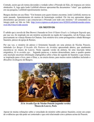 Contudo, assim que ele tentou desvendar a verdade sobre o Priorado de Sião, ele tropeçou em vários
obstáculos. E, logo após lorde Lichfield oferecer apresentar-lhe documentos “vitais” que ajudariam
em sua pesquisa, Lichfield repentinamente morreu.
Burgess declara em seu filme: “Um homem com quem iríamos encontrar, lorde Lichfield, morreu na
noite passada. Aparentemente ele morreu de hemorragia cerebral. Ele iria nos apresentar alguns
documentos que possuía e que conectavam o Priorado com todo este mistério.” (O comentário na
íntegra pode ser lido no link: http://www.express.co.uk/posts/view/42203/Lichfield-murder-claim-
over-Da-Vinci-Code-secrets
OS MOTIVOS
É sabido que a novela de Dan Brown é baseada no livro O Santo Graal e a Linhagem Sagrada que,
por sua vez, foi inspirado em um mistério acontecido na região do Languedoc, sul da França, mais
precisamente no vilarejo Rennes-le-Chateau. Este mistério teve como protagonista o abade Bèrenger
Saunière, pároco da igreja de Rennes.
Por sua vez, o mistério do pároco é fortemente baseado em uma pintura de Nicolas Poussin,
intitulado Les Berger D’Arcadie (Os Pastores da Arcádia) apresentado abaixo, que atualmente
encontra-se no museu do Louvre. Nesta segunda versão da pintura, há uma inscrição latina
enigmática, Et in arcádia ego... Segundo pensa-se, e muitos desacreditam, tanto o quadro quanto
esta inscrição encerram informação criptográfica sobre a base do segredo de Saunière e que tornou-
se inspiração para o livro, para o filme, e, na esteira destes, para muitos outros trabalhos incluindo o
Bloodline (Linhagem) de Burgess.
Apesar de muitas refutações sobre a veracidade do mistério sobre pároco Saunière, existe um corpo
de evidências que não pode ser contestado e que está relacionado com a pintura acima de Poussin.
Et in Arcadia Ego de Nicolas Poussin (segunda versão)
Museu do Louvre, Paris
 