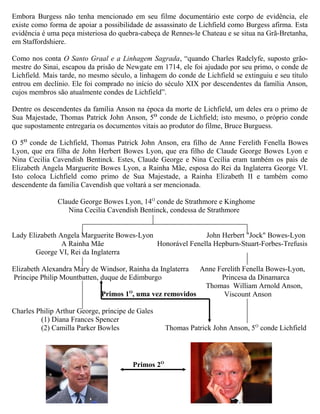 Embora Burgess não tenha mencionado em seu filme documentário este corpo de evidência, ele
existe como forma de apoiar a possibilidade de assassinato de Lichfield como Burgess afirma. Esta
evidência é uma peça misteriosa do quebra-cabeça de Rennes-le Chateau e se situa na Grã-Bretanha,
em Staffordshiere.
Como nos conta O Santo Graal e a Linhagem Sagrada, “quando Charles Radclyfe, suposto grão-
mestre do Sinai, escapou da prisão de Newgate em 1714, ele foi ajudado por seu primo, o conde de
Lichfield. Mais tarde, no mesmo século, a linhagem do conde de Lichfield se extinguiu e seu título
entrou em declínio. Ele foi comprado no início do século XIX por descendentes da família Anson,
cujos membros são atualmente condes de Lichfield”.
Dentre os descendentes da família Anson na época da morte de Lichfield, um deles era o primo de
Sua Majestade, Thomas Patrick John Anson, 5O
conde de Lichfield; isto mesmo, o próprio conde
que supostamente entregaria os documentos vitais ao produtor do filme, Bruce Burguess.
O 5O
conde de Lichfield, Thomas Patrick John Anson, era filho de Anne Ferelith Fenella Bowes
Lyon, que era filha de John Herbert Bowes Lyon, que era filho de Claude George Bowes Lyon e
Nina Cecilia Cavendish Bentinck. Estes, Claude George e Nina Cecília eram também os pais de
Elizabeth Angela Marguerite Bowes Lyon, a Rainha Mãe, esposa do Rei da Inglaterra George VI.
Isto coloca Lichfield como primo de Sua Majestade, a Rainha Elizabeth II e também como
descendente da família Cavendish que voltará a ser mencionada.
Claude George Bowes Lyon, 14O
conde de Strathmore e Kinghome
Nina Cecilia Cavendish Bentinck, condessa de Strathmore
Lady Elizabeth Angela Marguerite Bowes-Lyon John Herbert "Jock" Bowes-Lyon
A Rainha Mãe Honorável Fenella Hepburn-Stuart-Forbes-Trefusis
George VI, Rei da Inglaterra
Elizabeth Alexandra Mary de Windsor, Rainha da Inglaterra Anne Ferelith Fenella Bowes-Lyon,
Príncipe Philip Mountbatten, duque de Edimburgo Princesa da Dinamarca
Thomas William Arnold Anson,
Viscount Anson
Charles Philip Arthur George, príncipe de Gales
(1) Diana Frances Spencer
(2) Camilla Parker Bowles Thomas Patrick John Anson, 5O
conde Lichfield
Primos 2O
Primos 1O
, uma vez removidos
 