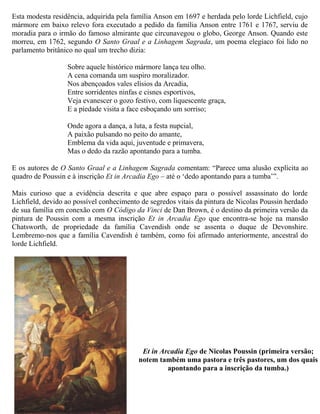 Esta modesta residência, adquirida pela família Anson em 1697 e herdada pelo lorde Lichfield, cujo
mármore em baixo relevo fora executado a pedido da família Anson entre 1761 e 1767, serviu de
moradia para o irmão do famoso almirante que circunavegou o globo, George Anson. Quando este
morreu, em 1762, segundo O Santo Graal e a Linhagem Sagrada, um poema elegíaco foi lido no
parlamento britânico no qual um trecho dizia:
Sobre aquele histórico mármore lança teu olho.
A cena comanda um suspiro moralizador.
Nos abençoados vales elísios da Arcadia,
Entre sorridentes ninfas e cisnes esportivos,
Veja evanescer o gozo festivo, com liquescente graça,
E a piedade visita a face esboçando um sorriso;
Onde agora a dança, a luta, a festa nupcial,
A paixão pulsando no peito do amante,
Emblema da vida aqui, juventude e primavera,
Mas o dedo da razão apontando para a tumba.
E os autores de O Santo Graal e a Linhagem Sagrada comentam: “Parece uma alusão explícita ao
quadro de Poussin e à inscrição Et in Arcadia Ego – até o ‘dedo apontando para a tumba’”.
Mais curioso que a evidência descrita e que abre espaço para o possível assassinato do lorde
Lichfield, devido ao possível conhecimento de segredos vitais da pintura de Nicolas Poussin herdado
de sua família em conexão com O Código da Vinci de Dan Brown, é o destino da primeira versão da
pintura de Poussin com a mesma inscrição Et in Arcadia Ego que encontra-se hoje na mansão
Chatsworth, de propriedade da família Cavendish onde se assenta o duque de Devonshire.
Lembremo-nos que a família Cavendish é também, como foi afirmado anteriormente, ancestral do
lorde Lichfield.
Et in Arcadia Ego de Nicolas Poussin (primeira versão;
notem também uma pastora e três pastores, um dos quais
apontando para a inscrição da tumba.)
 