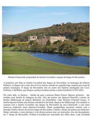 A propósito, por falar na família Cavendish dos duques de Devonshire, na hierarquia da nobreza
britânica, os duques são o mais alto nível na realeza, estando em segundo lugar somente por causa da
própria monarquia. O duque de Devonshire está no centro das famílias interligadas dos Cecil,
Salisbury e McMillan, que dirigem a política britânica desde a rainha Elizabeth I (1558-1603).
Por outro lado, os Spencer – família da qual a princesa Diana Frances Spencer pertencia – são
também uma família de linhagem da elite. Eles são primos dos Spencer-Churchill e primos da
família Malborough do palácio Blenheim em Oxfordshire, onde Winston Churchill nasceu. A
família Spencer herdou uma fortuna considerável de Sarah, duquesa de Malborough. Eles também se
casaram com a família Cavendish, dos duques de Devonshire da casa Chatsworth, e este ramo
tornou-se conhecido como Spencer-Cavendish. Diana compartilhou ancestrais comuns com o
príncipe Charles através do terceiro duque de Devonshire. Charles e Diana são primos por diferentes
linhas, entretanto, a mais próxima é a de sétimos primos uma vez removidos: eles são descendentes
do 3O
duque de Devonshire, William Cavendish por intermédio dos filhos deste, Lady Elizabeth
Mansão Chatsworth, propriedade da família Cavendish e assento do duque de Devonshire.
 
