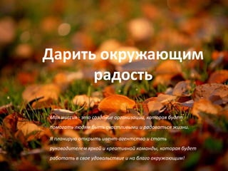 Дарить окружающим
      радость

Моя миссия - это создание организации, которая будет
помогать людям быть счастливыми и радоваться жизни.

Я планирую открыть ивент-агентство и стать
руководителем яркой и креативной команды, которая будет
работать в свое удовольствие и на благо окружающим!
 