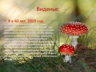 Виденье:
• Я в 40 лет. 2029 год.
Я совладелица бизнеса по организации
праздников. Развитие бизнеса позволяет мне
приезжать на работу на 3-4 часа в день. В моей
компании работают отличные профессионалы,
коллектив слаженный. У команды и каждого
отдельного сотрудника высокая рабочая
продуктивность. Исполнительный директор при
необходимости берет на себя весь функционал,
что позволяет мне 4-5 месяцев в году
путешествовать и познавать мир. Отлаженный
механизм бизнеса позволяет мне отойти от дел и
обеспеченно жить вместе с семьей. У меня муж и
двое детей.
 