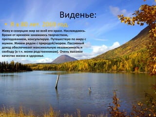 Виденье:
 • Я в 80 лет. 2069 год.
Живу и созерцаю мир во всей его красе. Наслаждаюсь.
Время от времени занимаюсь творчеством,
преподаванием, консультирую. Путешествую по миру с
мужем. Живем рядом с природой/морем. Пассивный
доход обеспечивает максимальную независимость и
свободу (в т.ч. моим родственникам). Очень высокое
качество жизни и здоровье.
 