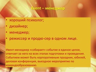 Event – менеджер

•   хороший психолог;
•   дизайнер;
•   менеджер;
•   режиссер и продю­сер в одном лице.

Ивент-менеджер «собирает» событие в единое целое,
отвечает за него на всех этапах подготовки и проведения.
Событием может быть корпоративным праздник, юбилей,
деловая конференция, выездное мероприятие по
командообразованию.
 