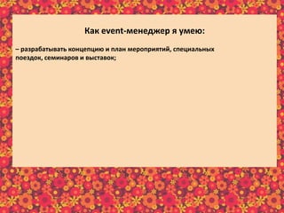 Как еvent-менеджер я умею:
– разрабатывать концепцию и план мероприятий, специальных
поездок, семинаров и выставок;
– планировать и организовывать различные по масштабам рекламно-
праздничные мероприятия;
– составлять детальную программу мероприятия и описывать необходимые
средства исполнения разработанной программы мероприятия;
– составлять сценарий и программу праздника;
– собирать, изучать и анализировать требования клиентов;
– отслеживать эффективность реализации проектов;
– предварительно рассчитывать бюджет реализуемого мероприятия;
– в интересной и доступной форме преподносить информацию клиенту;
– осуществлять постоянную связь с клиентом;
– пополнять информационный материал рекламного характера;
– пользоваться справочной литературой и интернет-ресурсами.
 