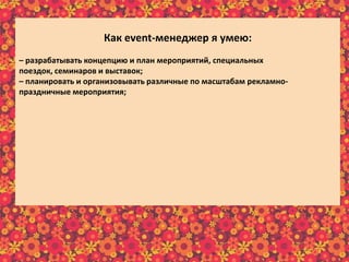 Как еvent-менеджер я умею:
– разрабатывать концепцию и план мероприятий, специальных
поездок, семинаров и выставок;
– планировать и организовывать различные по масштабам рекламно-
праздничные мероприятия;
– составлять детальную программу мероприятия и описывать необходимые
средства исполнения разработанной программы мероприятия;
– составлять сценарий и программу праздника;
– собирать, изучать и анализировать требования клиентов;
– отслеживать эффективность реализации проектов;
– предварительно рассчитывать бюджет реализуемого мероприятия;
– в интересной и доступной форме преподносить информацию клиенту;
– осуществлять постоянную связь с клиентом;
– пополнять информационный материал рекламного характера;
– пользоваться справочной литературой и интернет-ресурсами.
 