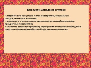 Как еvent-менеджер я умею:
– разрабатывать концепцию и план мероприятий, специальных
поездок, семинаров и выставок;
– планировать и организовывать различные по масштабам рекламно-
праздничные мероприятия;
– составлять детальную программу мероприятия и описывать необходимые
средства исполнения разработанной программы мероприятия;
– составлять сценарий и программу праздника;
– собирать, изучать и анализировать требования клиентов;
– отслеживать эффективность реализации проектов;
– предварительно рассчитывать бюджет реализуемого мероприятия;
– в интересной и доступной форме преподносить информацию клиенту;
– осуществлять постоянную связь с клиентом;
– пополнять информационный материал рекламного характера;
– пользоваться справочной литературой и интернет-ресурсами.
 