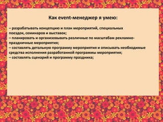 Как еvent-менеджер я умею:
– разрабатывать концепцию и план мероприятий, специальных
поездок, семинаров и выставок;
– планировать и организовывать различные по масштабам рекламно-
праздничные мероприятия;
– составлять детальную программу мероприятия и описывать необходимые
средства исполнения разработанной программы мероприятия;
– составлять сценарий и программу праздника;
– собирать, изучать и анализировать требования клиентов;
– отслеживать эффективность реализации проектов;
– предварительно рассчитывать бюджет реализуемого мероприятия;
– в интересной и доступной форме преподносить информацию клиенту;
– осуществлять постоянную связь с клиентом;
– пополнять информационный материал рекламного характера;
– пользоваться справочной литературой и интернет-ресурсами.
 