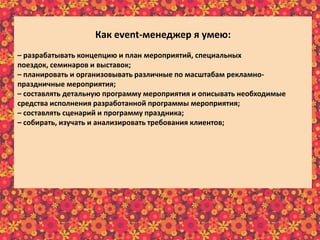 Как еvent-менеджер я умею:
– разрабатывать концепцию и план мероприятий, специальных
поездок, семинаров и выставок;
– планировать и организовывать различные по масштабам рекламно-
праздничные мероприятия;
– составлять детальную программу мероприятия и описывать необходимые
средства исполнения разработанной программы мероприятия;
– составлять сценарий и программу праздника;
– собирать, изучать и анализировать требования клиентов;
– отслеживать эффективность реализации проектов;
– предварительно рассчитывать бюджет реализуемого мероприятия;
– в интересной и доступной форме преподносить информацию клиенту;
– осуществлять постоянную связь с клиентом;
– пополнять информационный материал рекламного характера;
– пользоваться справочной литературой и интернет-ресурсами.
 