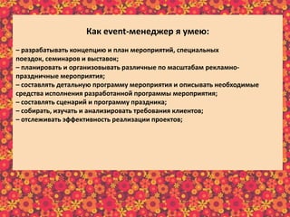 Как еvent-менеджер я умею:
– разрабатывать концепцию и план мероприятий, специальных
поездок, семинаров и выставок;
– планировать и организовывать различные по масштабам рекламно-
праздничные мероприятия;
– составлять детальную программу мероприятия и описывать необходимые
средства исполнения разработанной программы мероприятия;
– составлять сценарий и программу праздника;
– собирать, изучать и анализировать требования клиентов;
– отслеживать эффективность реализации проектов;
– предварительно рассчитывать бюджет реализуемого мероприятия;
– в интересной и доступной форме преподносить информацию клиенту;
– осуществлять постоянную связь с клиентом;
– пополнять информационный материал рекламного характера;
– пользоваться справочной литературой и интернет-ресурсами.
 