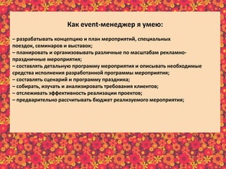 Как еvent-менеджер я умею:
– разрабатывать концепцию и план мероприятий, специальных
поездок, семинаров и выставок;
– планировать и организовывать различные по масштабам рекламно-
праздничные мероприятия;
– составлять детальную программу мероприятия и описывать необходимые
средства исполнения разработанной программы мероприятия;
– составлять сценарий и программу праздника;
– собирать, изучать и анализировать требования клиентов;
– отслеживать эффективность реализации проектов;
– предварительно рассчитывать бюджет реализуемого мероприятия;
– в интересной и доступной форме преподносить информацию клиенту;
– осуществлять постоянную связь с клиентом;
– пополнять информационный материал рекламного характера;
– пользоваться справочной литературой и интернет-ресурсами.
 