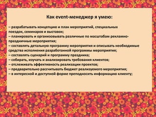 Как еvent-менеджер я умею:
– разрабатывать концепцию и план мероприятий, специальных
поездок, семинаров и выставок;
– планировать и организовывать различные по масштабам рекламно-
праздничные мероприятия;
– составлять детальную программу мероприятия и описывать необходимые
средства исполнения разработанной программы мероприятия;
– составлять сценарий и программу праздника;
– собирать, изучать и анализировать требования клиентов;
– отслеживать эффективность реализации проектов;
– предварительно рассчитывать бюджет реализуемого мероприятия;
– в интересной и доступной форме преподносить информацию клиенту;
– осуществлять постоянную связь с клиентом;
– пополнять информационный материал рекламного характера;
– пользоваться справочной литературой и интернет-ресурсами.
 