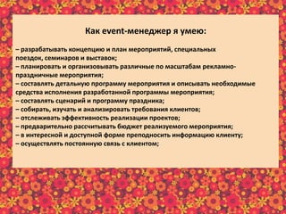 Как еvent-менеджер я умею:
– разрабатывать концепцию и план мероприятий, специальных
поездок, семинаров и выставок;
– планировать и организовывать различные по масштабам рекламно-
праздничные мероприятия;
– составлять детальную программу мероприятия и описывать необходимые
средства исполнения разработанной программы мероприятия;
– составлять сценарий и программу праздника;
– собирать, изучать и анализировать требования клиентов;
– отслеживать эффективность реализации проектов;
– предварительно рассчитывать бюджет реализуемого мероприятия;
– в интересной и доступной форме преподносить информацию клиенту;
– осуществлять постоянную связь с клиентом;
– пополнять информационный материал рекламного характера;
– пользоваться справочной литературой и интернет-ресурсами.
 