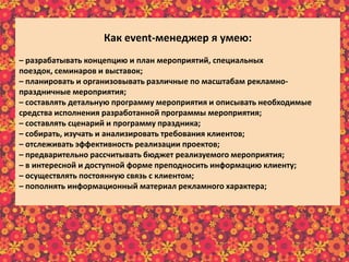 Как еvent-менеджер я умею:
– разрабатывать концепцию и план мероприятий, специальных
поездок, семинаров и выставок;
– планировать и организовывать различные по масштабам рекламно-
праздничные мероприятия;
– составлять детальную программу мероприятия и описывать необходимые
средства исполнения разработанной программы мероприятия;
– составлять сценарий и программу праздника;
– собирать, изучать и анализировать требования клиентов;
– отслеживать эффективность реализации проектов;
– предварительно рассчитывать бюджет реализуемого мероприятия;
– в интересной и доступной форме преподносить информацию клиенту;
– осуществлять постоянную связь с клиентом;
– пополнять информационный материал рекламного характера;
– пользоваться справочной литературой и интернет-ресурсами.
 