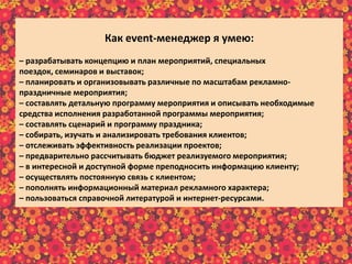 Как еvent-менеджер я умею:
– разрабатывать концепцию и план мероприятий, специальных
поездок, семинаров и выставок;
– планировать и организовывать различные по масштабам рекламно-
праздничные мероприятия;
– составлять детальную программу мероприятия и описывать необходимые
средства исполнения разработанной программы мероприятия;
– составлять сценарий и программу праздника;
– собирать, изучать и анализировать требования клиентов;
– отслеживать эффективность реализации проектов;
– предварительно рассчитывать бюджет реализуемого мероприятия;
– в интересной и доступной форме преподносить информацию клиенту;
– осуществлять постоянную связь с клиентом;
– пополнять информационный материал рекламного характера;
– пользоваться справочной литературой и интернет-ресурсами.
 