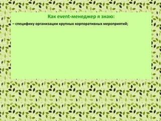 Как еvent-менеджер я знаю:
– специфику организации крупных корпоративных мероприятий;
– специфику сервисной индустрии и индустрии изготовления подарков;
– основы маркетинга и рекламы;
– правила установления деловых контактов и проведения деловых
переговоров;
– методы сбора и обработки информации с применением современных
технических средств связи и компьютерных технологий;
– локальные нормативные акты организации.
 