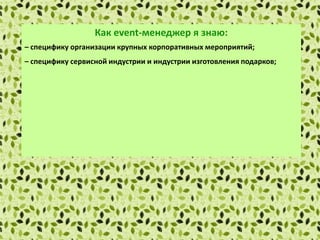 Как еvent-менеджер я знаю:
– специфику организации крупных корпоративных мероприятий;
– специфику сервисной индустрии и индустрии изготовления подарков;
– основы маркетинга и рекламы;
– правила установления деловых контактов и проведения деловых
переговоров;
– методы сбора и обработки информации с применением современных
технических средств связи и компьютерных технологий;
– локальные нормативные акты организации.
 
