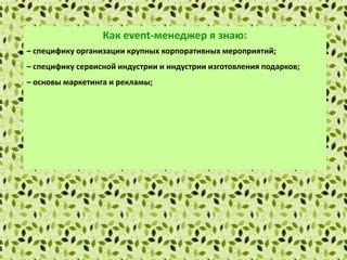 Как еvent-менеджер я знаю:
– специфику организации крупных корпоративных мероприятий;
– специфику сервисной индустрии и индустрии изготовления подарков;
– основы маркетинга и рекламы;
– правила установления деловых контактов и проведения деловых
переговоров;
– методы сбора и обработки информации с применением современных
технических средств связи и компьютерных технологий;
– локальные нормативные акты организации.
 
