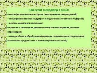 Как еvent-менеджер я знаю:
– специфику организации крупных корпоративных мероприятий;
– специфику сервисной индустрии и индустрии изготовления подарков;
– основы маркетинга и рекламы;
– правила установления деловых контактов и проведения деловых
переговоров;
– методы сбора и обработки информации с применением современных
технических средств связи и компьютерных технологий;
– локальные нормативные акты организации.
 
