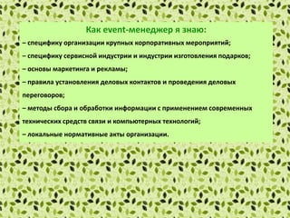 Как еvent-менеджер я знаю:
– специфику организации крупных корпоративных мероприятий;
– специфику сервисной индустрии и индустрии изготовления подарков;
– основы маркетинга и рекламы;
– правила установления деловых контактов и проведения деловых
переговоров;
– методы сбора и обработки информации с применением современных
технических средств связи и компьютерных технологий;
– локальные нормативные акты организации.
 