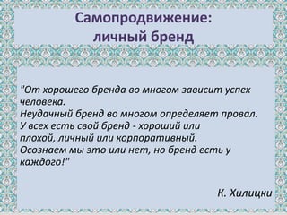 Самопродвижение:
            личный бренд


"От хорошего бренда во многом зависит успех
человека.
Неудачный бренд во многом определяет провал.
У всех есть свой бренд - хороший или
плохой, личный или корпоративный.
Осознаем мы это или нет, но бренд есть у
каждого!"

                                    К. Хилицки
 