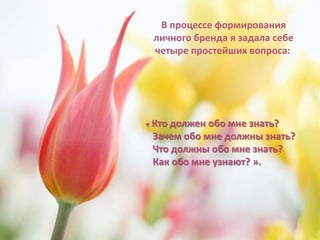 В процессе формирования
 личного бренда я задала себе
 четыре простейших вопроса:




« Кто долженобо мне знать?
 Зачем обо мне должны знать?
 Что должны обо мне знать?
 Как обо мне узнают? ».
 