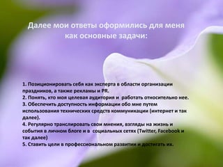 Далее мои ответы оформились для меня
          как основные задачи:




1. Позиционировать себя как эксперта в области организации
праздников, а также рекламы и PR.
2. Понять, кто моя целевая аудитория и работать относительно нее.
3. Обеспечить доступность информации обо мне путем
использования технических средств коммуникации (интернет и так
далее).
4. Регулярно транслировать свои мнения, взгляды на жизнь и
события в личном блоге и в социальных сетях (Twitter, Facebook и
так далее)
5. Ставить цели в профессиональном развитии и достигать их.
 