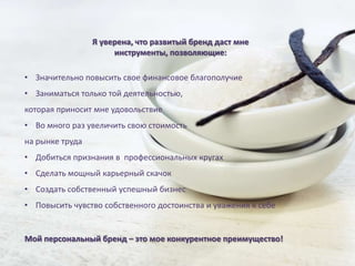 Я уверена, что развитый бренд даст мне
                      инструменты, позволяющие:

• Значительно повысить свое финансовое благополучие
• Заниматься только той деятельностью,
которая приносит мне удовольствие
• Во много раз увеличить свою стоимость
на рынке труда
• Добиться признания в профессиональных кругах
• Сделать мощный карьерный скачок
• Создать собственный успешный бизнес
• Повысить чувство собственного достоинства и уважения к себе


Мой персональный бренд – это мое конкурентное преимущество!
 