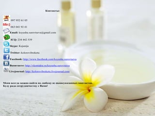Контакты:


     097 952 61 05

     063 041 92 41

    Email: ksyusha.surovtseva@gmail.com

     ICQ: 234 442 539

    Skype: Ksjunija

    Twitter: kolorovibreketu

    Facebook: http://www.facebook.com/ksyusha.surovtseva

    Вконтакте: http://vkontakte.ru/ksyusha.surovtseva

    Livejournal: http://kolorovibreketu.livejournal.com



Меня всегда можно найти по любому из вышеуказанных контактов.
Буду рада сотрудничеству с Вами!
 
