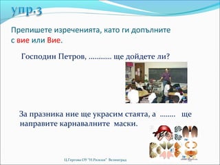 Препишете изреченията, като ги допълните
с вие или Вие.
  Господин Петров, ………… ще дойдете ли?




  За празника ние ще украсим стаята, а …….. ще
  направите карнавалните маски.



             Ц.Гергова ОУ “Н.Рилски” Велинград
 