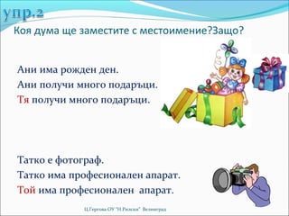 Коя дума ще заместите с местоимение?Защо?


Ани има рожден ден.
Ани получи много подаръци.
Тя получи много подаръци.




Татко е фотограф.
Татко има професионален апарат.
Той има професионален апарат.
            Ц.Гергова ОУ “Н.Рилски” Велинград
 