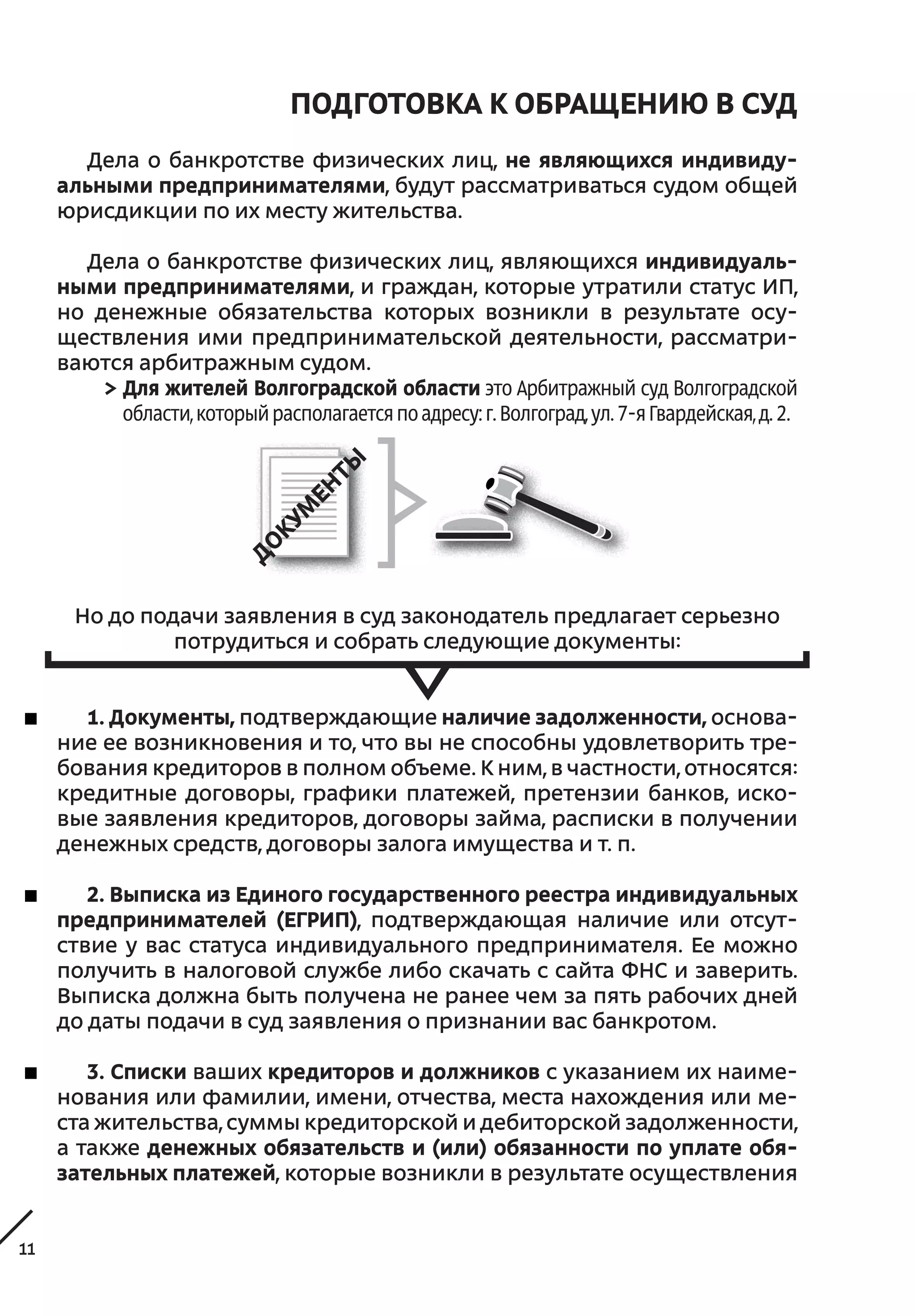 11
ПОДГОТОВКА к ОБРАЩЕНИЮ в СУД
Дела о банкротстве физических лиц, не являющихся индивиду-
альными предпринимателями, будут рассматриваться судом общей
юрисдикции по их месту жительства.
Дела о банкротстве физических лиц, являющихся индивидуаль-
ными предпринимателями, и граждан, которые утратили статус ИП,
но денежные обязательства которых возникли в результате осу-
ществления ими предпринимательской деятельности, рассматри-
ваются арбитражным судом.
> Для жителей Волгоградской области это Арбитражный суд Волгоградской
области,которыйрасполагаетсяпоадресу:г.Волгоград,ул.7-яГвардейская,д.2.
Но до подачи заявления в суд законодатель предлагает серьезно
потрудиться и собрать следующие документы:
1. Документы, подтверждающие наличие задолженности, основа-
ние ее возникновения и то, что вы не способны удовлетворить тре-
бования кредиторов в полном объеме. К ним, в частности, относятся:
кредитные договоры, графики платежей, претензии банков, иско-
вые заявления кредиторов, договоры займа, расписки в получении
денежных средств, договоры залога имущества и т. п.
2. Выписка из Единого государственного реестра индивидуальных
предпринимателей (ЕГРИП), подтверждающая наличие или отсут-
ствие у вас статуса индивидуального предпринимателя. Ее можно
получить в налоговой службе либо скачать с сайта ФНС и заверить.
Выписка должна быть получена не ранее чем за пять рабочих дней
до даты подачи в суд заявления о признании вас банкротом.
3. Списки ваших кредиторов и должников с указанием их наиме-
нования или фамилии, имени, отчества, места нахождения или ме-
ста жительства, суммы кредиторской и дебиторской задолженности,
а также денежных обязательств и (или) обязанности по уплате обя-
зательных платежей, которые возникли в результате осуществления
 