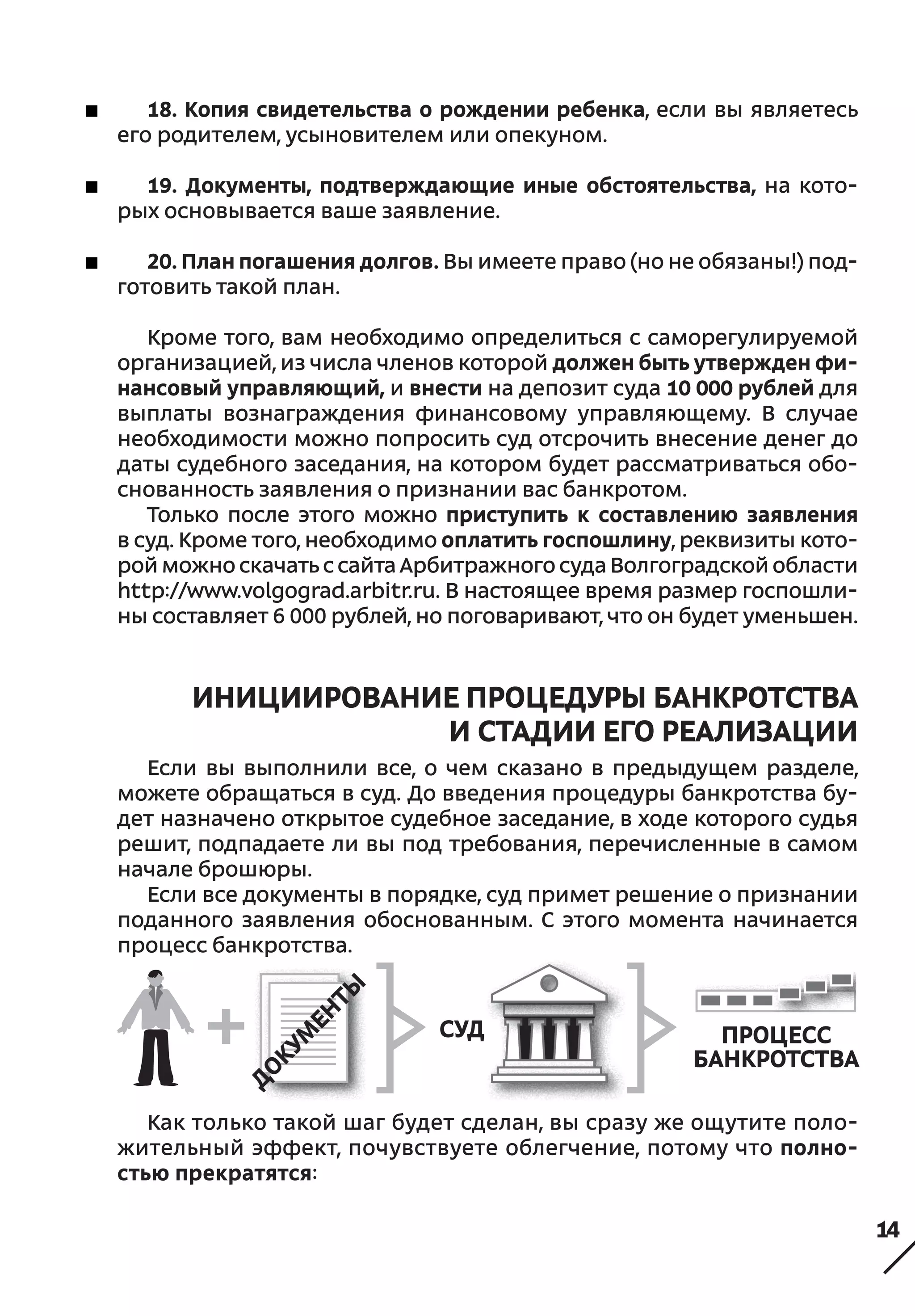 14
18. Копия свидетельства о рождении ребенка, если вы являетесь
его родителем, усыновителем или опекуном.
19. Документы, подтверждающие иные обстоятельства, на кото-
рых основывается ваше заявление.
20. План погашения долгов. Вы имеете право (но не обязаны!) под-
готовить такой план.
Кроме того, вам необходимо определиться с саморегулируемой
организацией, из числа членов которой должен быть утвержден фи-
нансовый управляющий, и внести на депозит суда 10 000 рублей для
выплаты вознаграждения финансовому управляющему. В  случае
необходимости можно попросить суд отсрочить внесение денег до
даты судебного заседания, на котором будет рассматриваться обо-
снованность заявления о признании вас банкротом.
Только после этого можно приступить к  составлению заявления
в суд. Кроме того, необходимо оплатить госпошлину, реквизиты кото-
рой можно скачать с сайта Арбитражного суда Волгоградской области
http://www.volgograd.arbitr.ru. В настоящее время размер госпошли-
ны составляет 6 000 рублей, но поговаривают, что он будет уменьшен.
ИНИЦИИРОВАНИЕ ПРОЦЕДУРЫ БАНКРОТСТВА
И СТАДИИ ЕГО РЕАЛИЗАЦИИ
Если вы выполнили все, о  чем сказано в  предыдущем разделе,
можете обращаться в суд. До введения процедуры банкротства бу-
дет назначено открытое судебное заседание, в ходе которого судья
решит, подпадаете ли вы под требования, перечисленные в самом
начале брошюры.
Если все документы в порядке, суд примет решение о признании
поданного заявления обоснованным. С  этого момента начинается
процесс банкротства.
Как только такой шаг будет сделан, вы сразу же ощутите поло-
жительный эффект, почувствуете облегчение, потому что полно-
стью прекратятся:
СУД процесс
банкротства
 