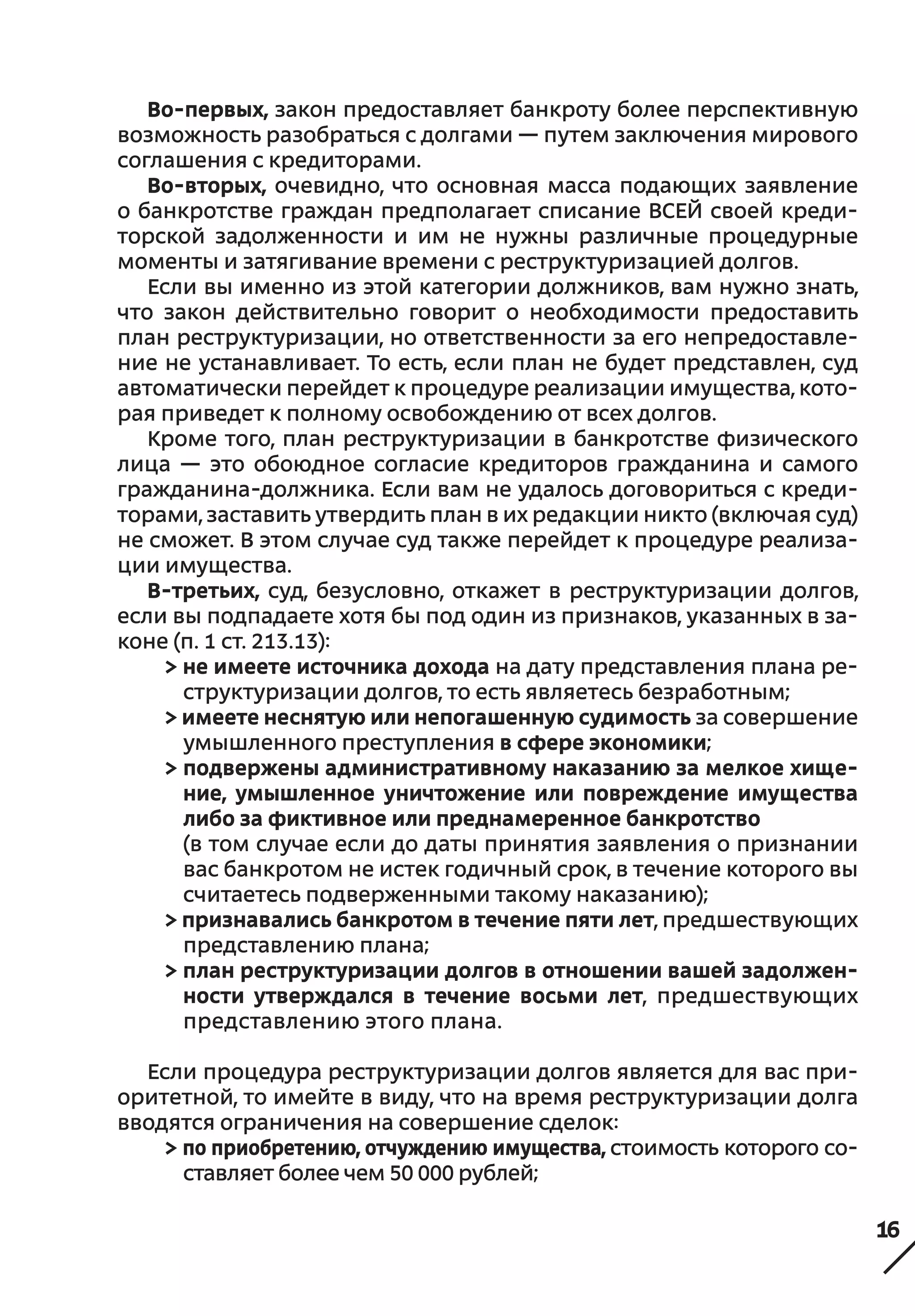 16
Во-первых, закон предоставляет банкроту более перспективную
возможность разобраться с долгами — путем заключения мирового
соглашения с кредиторами.
Во-вторых, очевидно, что основная масса подающих заявление
о банкротстве граждан предполагает списание ВСЕЙ своей креди-
торской задолженности и  им не  нужны различные процедурные
моменты и затягивание времени с реструктуризацией долгов.
Если вы именно из этой категории должников, вам нужно знать,
что закон действительно говорит о  необходимости предоставить
план реструктуризации, но ответственности за его непредоставле-
ние не устанавливает. То есть, если план не будет представлен, суд
автоматически перейдет к процедуре реализации имущества, кото-
рая приведет к полному освобождению от всех долгов.
Кроме того, план реструктуризации в банкротстве физического
лица — это обоюдное согласие кредиторов гражданина и  самого
гражданина-должника. Если вам не удалось договориться с креди-
торами, заставить утвердить план в их редакции никто (включая суд)
не сможет. В этом случае суд также перейдет к процедуре реализа-
ции имущества.
В-третьих, суд, безусловно, откажет в  реструктуризации долгов,
если вы подпадаете хотя бы под один из признаков, указанных в за-
коне (п. 1 ст. 213.13):
> не имеете источника дохода на дату представления плана ре-
структуризации долгов, то есть являетесь безработным;
> имеете неснятую или непогашенную судимость за совершение
умышленного преступления в сфере экономики;
> подвержены административному наказанию за мелкое хище-
ние, умышленное уничтожение или повреждение имущества
либо за фиктивное или преднамеренное банкротство
(в том случае если до даты принятия заявления о признании
вас банкротом не истек годичный срок, в течение которого вы
считаетесь подверженными такому наказанию);
> признавались банкротом в течение пяти лет, предшествующих
представлению плана;
> план реструктуризации долгов в отношении вашей задолжен-
ности утверждался в  течение восьми лет, предшествующих
представлению этого плана.
Если процедура реструктуризации долгов является для вас при-
оритетной, то имейте в виду, что на время реструктуризации долга
вводятся ограничения на совершение сделок:
> по приобретению, отчуждению имущества, стоимость которого со-
ставляет более чем 50 000 рублей;
 