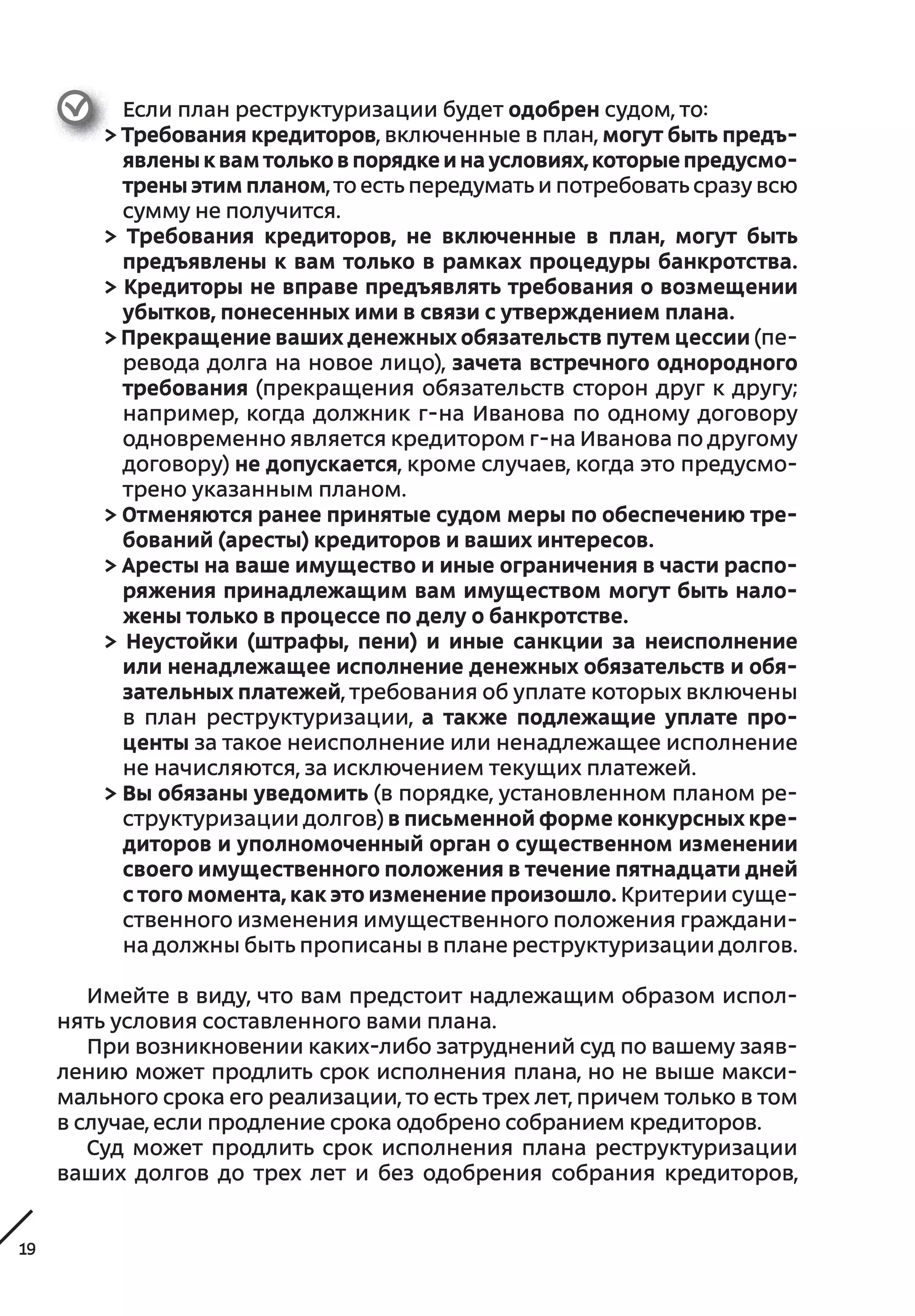 19
Если план реструктуризации будет одобрен судом, то:
> Требования кредиторов, включенные в план, могут быть предъ-
явлены к вам только в порядке и на условиях, которые предусмо-
трены этим планом, то есть передумать и потребовать сразу всю
сумму не получится.
> Требования кредиторов, не  включенные в  план, могут быть
предъявлены к вам только в рамках процедуры банкротства.
> Кредиторы не вправе предъявлять требования о возмещении
убытков, понесенных ими в связи с утверждением плана.
> Прекращение ваших денежных обязательств путем цессии (пе-
ревода долга на новое лицо), зачета встречного однородного
требования (прекращения обязательств сторон друг к другу;
например, когда должник г-на Иванова по одному договору
одновременно является кредитором г-на Иванова по другому
договору) не допускается, кроме случаев, когда это предусмо-
трено указанным планом.
> Отменяются ранее принятые судом меры по обеспечению тре-
бований (аресты) кредиторов и ваших интересов.
> Аресты на ваше имущество и иные ограничения в части распо-
ряжения принадлежащим вам имуществом могут быть нало-
жены только в процессе по делу о банкротстве.
> Неустойки (штрафы, пени) и  иные санкции за неисполнение
или ненадлежащее исполнение денежных обязательств и обя-
зательных платежей, требования об уплате которых включены
в  план реструктуризации, а  также подлежащие уплате про-
центы за такое неисполнение или ненадлежащее исполнение
не начисляются, за исключением текущих платежей.
> Вы обязаны уведомить (в порядке, установленном планом ре-
структуризации долгов) в письменной форме конкурсных кре-
диторов и уполномоченный орган о существенном изменении
своего имущественного положения в течение пятнадцати дней
с того момента, как это изменение произошло. Критерии суще-
ственного изменения имущественного положения граждани-
на должны быть прописаны в плане реструктуризации долгов.
Имейте в виду, что вам предстоит надлежащим образом испол-
нять условия составленного вами плана.
При возникновении каких-либо затруднений суд по вашему заяв-
лению может продлить срок исполнения плана, но не выше макси-
мального срока его реализации, то есть трех лет, причем только в том
в случае, если продление срока одобрено собранием кредиторов.
Суд может продлить срок исполнения плана реструктуризации
ваших долгов до трех лет и  без одобрения собрания кредиторов,
 