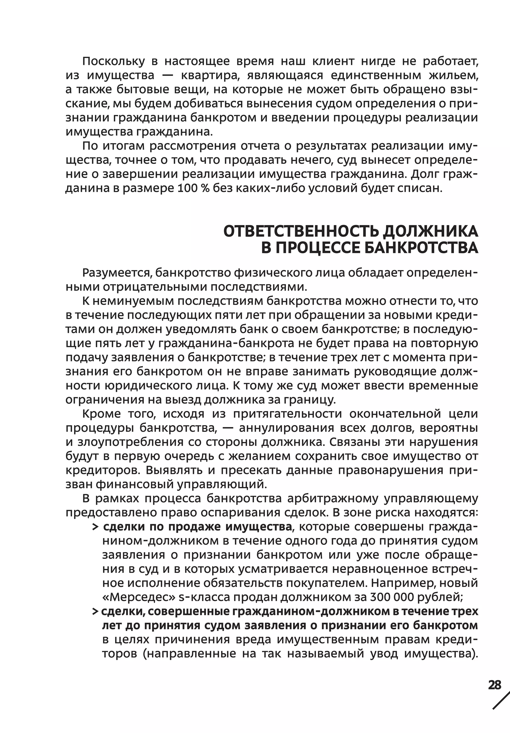 28
Поскольку в  настоящее время наш клиент нигде не  работает,
из  имущества — квартира, являющаяся единственным жильем,
а также бытовые вещи, на которые не может быть обращено взы-
скание, мы будем добиваться вынесения судом определения о при-
знании гражданина банкротом и введении процедуры реализации
имущества гражданина.
По итогам рассмотрения отчета о результатах реализации иму-
щества, точнее о том, что продавать нечего, суд вынесет определе-
ние о завершении реализации имущества гражданина. Долг граж-
данина в размере 100 % без каких-либо условий будет списан.
ОТВЕТСТВЕННОСТЬ ДОЛЖНИКА
В ПРОЦЕССЕ БАНКРОТСТВА
Разумеется, банкротство физического лица обладает определен-
ными отрицательными последствиями.
К неминуемым последствиям банкротства можно отнести то, что
в течение последующих пяти лет при обращении за новыми креди-
тами он должен уведомлять банк о своем банкротстве; в последую-
щие пять лет у гражданина-банкрота не будет права на повторную
подачу заявления о банкротстве; в течение трех лет с момента при-
знания его банкротом он не вправе занимать руководящие долж-
ности юридического лица. К тому же суд может ввести временные
ограничения на выезд должника за границу.
Кроме того, исходя из притягательности окончательной цели
процедуры банкротства, — аннулирования всех долгов, вероятны
и злоупотребления со стороны должника. Связаны эти нарушения
будут в первую очередь с желанием сохранить свое имущество от
кредиторов. Выявлять и  пресекать данные правонарушения при-
зван финансовый управляющий.
В рамках процесса банкротства арбитражному управляющему
предоставлено право оспаривания сделок. В зоне риска находятся:
> сделки по продаже имущества, которые совершены гражда-
нином-должником в течение одного года до принятия судом
заявления о  признании банкротом или уже после обраще-
ния в суд и в которых усматривается неравноценное встреч-
ное исполнение обязательств покупателем. Например, новый
«Мерседес» s-класса продан должником за 300 000 рублей;
> сделки, совершенные гражданином-должником в течение трех
лет до принятия судом заявления о признании его банкротом
в  целях причинения вреда имущественным правам креди-
торов (направленные на так называемый увод имущества).
 