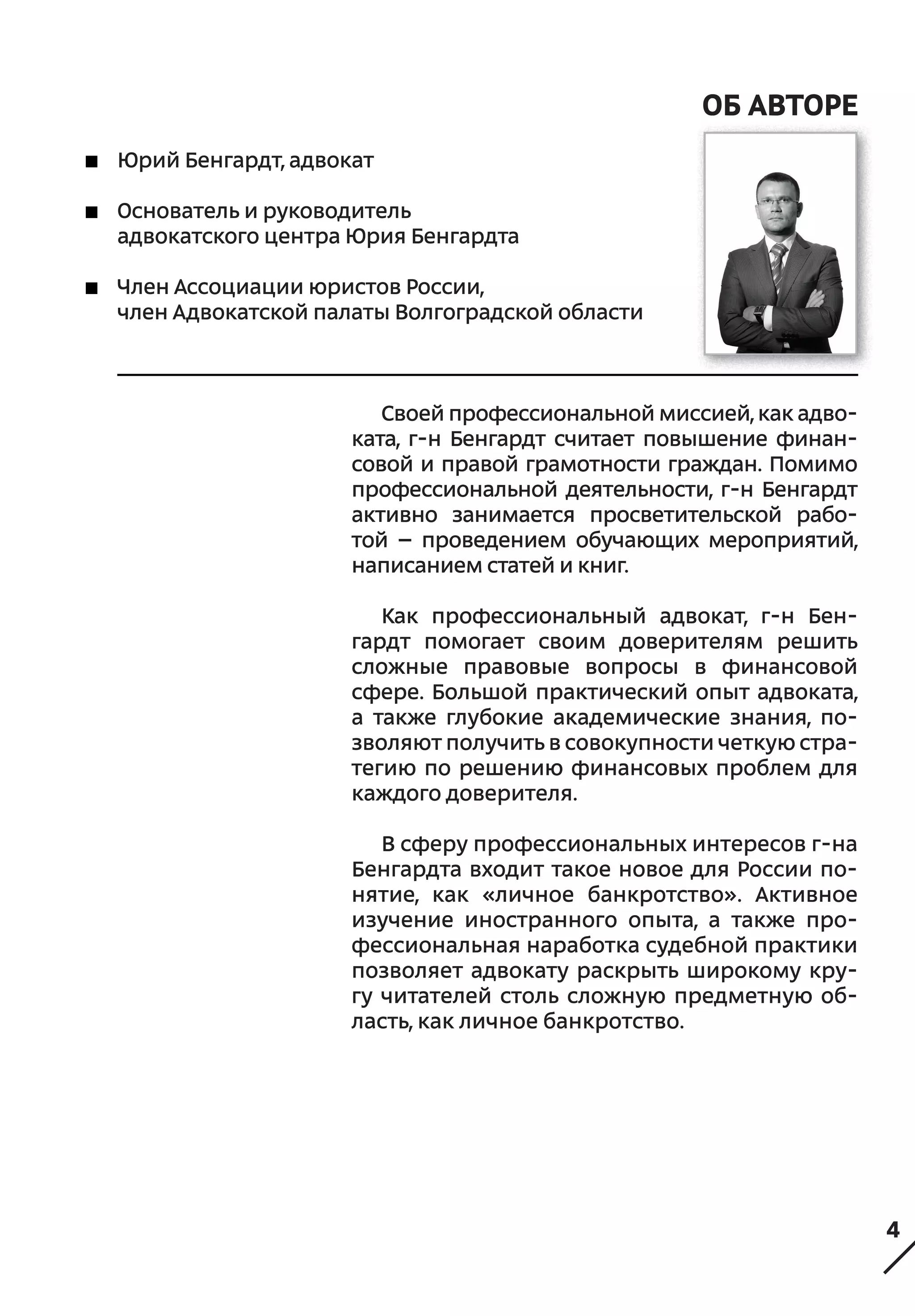 4
Об Авторе
Юрий Бенгардт, адвокат
Основатель и руководитель
адвокатского центра Юрия Бенгардта
Член Ассоциации юристов России,
член Адвокатской палаты Волгоградской области
Своей профессиональной миссией, как адво-
ката, г-н Бенгардт считает повышение финан-
совой и правой грамотности граждан. Помимо
профессиональной деятельности, г-н Бенгардт
активно занимается просветительской рабо-
той  – проведением обучающих мероприятий,
написанием статей и книг.
Как профессиональный адвокат, г-н Бен-
гардт помогает своим доверителям решить
сложные правовые вопросы в финансовой
сфере. Большой практический опыт адвоката,
а также глубокие академические знания, по-
зволяют получить в совокупности четкую стра-
тегию по решению финансовых проблем для
каждого доверителя.
В сферу профессиональных интересов г-на
Бенгардта входит такое новое для России по-
нятие, как «личное банкротство». Активное
изучение иностранного опыта, а также про-
фессиональная наработка судебной практики
позволяет адвокату раскрыть широкому кру-
гу читателей столь сложную предметную об-
ласть, как личное банкротство.
 