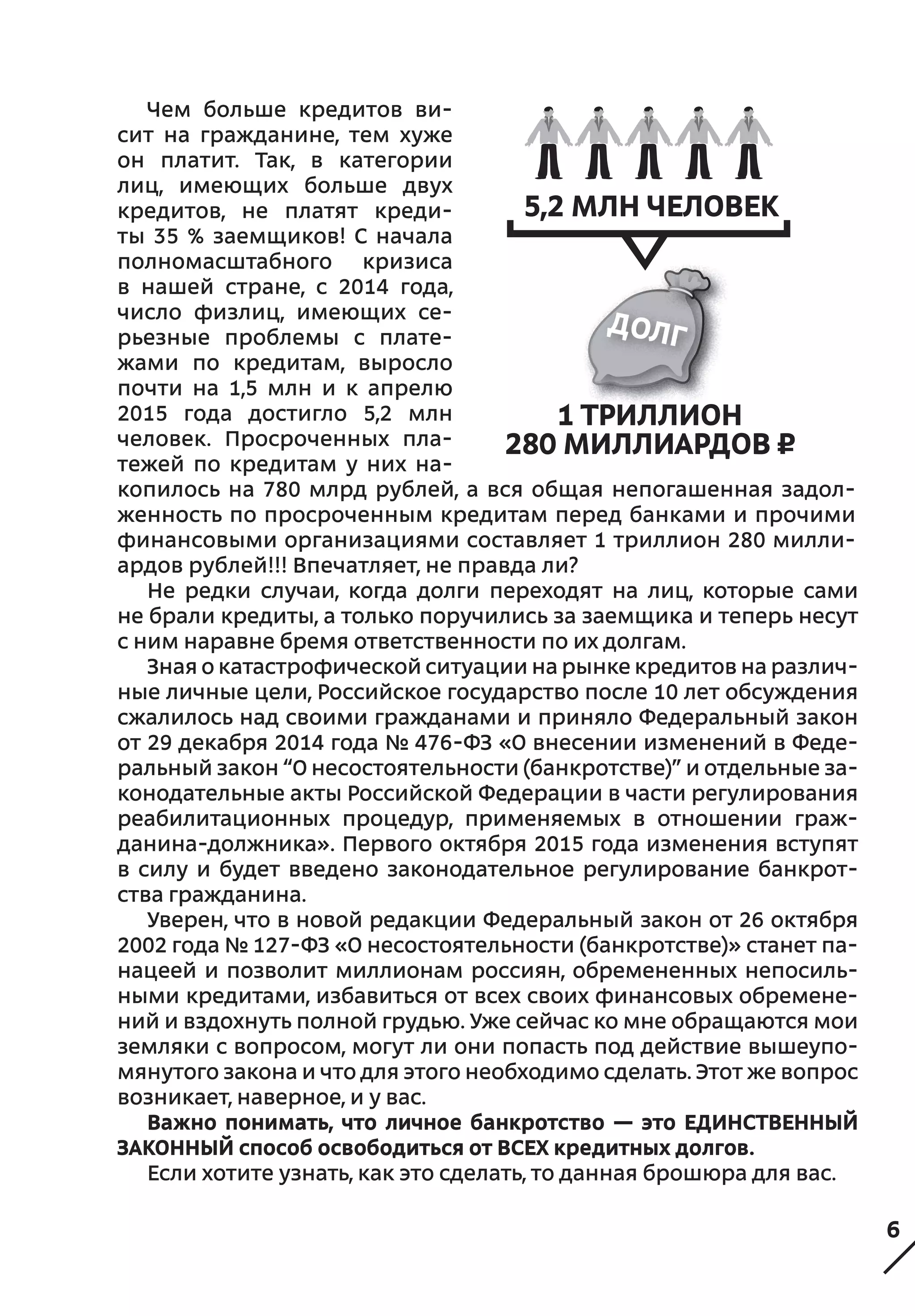 6
Не редки случаи, когда долги переходят на лиц, которые сами
не брали кредиты, а только поручились за заемщика и теперь несут
с ним наравне бремя ответственности по их долгам.
Зная о катастрофической ситуации на рынке кредитов на различ-
ные личные цели, Российское государство после 10 лет обсуждения
сжалилось над своими гражданами и приняло Федеральный закон
от 29 декабря 2014 года № 476-ФЗ «О внесении изменений в Феде-
ральный закон “О несостоятельности (банкротстве)” и отдельные за-
конодательные акты Российской Федерации в части регулирования
реабилитационных процедур, применяемых в отношении граж-
данина-должника». Первого октября 2015 года изменения вступят
в  силу и будет введено законодательное регулирование банкрот-
ства гражданина.
Уверен, что в новой редакции Федеральный закон от 26 октября
2002 года № 127-ФЗ «О несостоятельности (банкротстве)» станет па-
нацеей и позволит миллионам россиян, обремененных непосиль-
ными кредитами, избавиться от всех своих финансовых обремене-
ний и вздохнуть полной грудью. Уже сейчас ко мне обращаются мои
земляки с вопросом, могут ли они попасть под действие вышеупо-
мянутого закона и что для этого необходимо сделать. Этот же вопрос
возникает, наверное, и у вас.
Важно понимать, что личное банкротство — это ЕДИНСТВЕННЫЙ
ЗАКОННЫЙ способ освободиться от ВСЕХ кредитных долгов.
Если хотите узнать, как это сделать, то данная брошюра для вас.
Чем больше кредитов ви-
сит на  гражданине, тем хуже
он платит. Так, в  категории
лиц, имеющих больше двух
кредитов, не платят креди-
ты 35 % заемщиков! С начала
полномасштабного кризиса
в  нашей стране, с  2014 года,
число физлиц, имеющих се-
рьезные проблемы с плате-
жами по  кредитам, выросло
почти на 1,5  млн и  к  апрелю
2015  года достигло 5,2  млн
человек. Просроченных пла-
тежей по  кредитам у  них на-
копилось на  780  млрд рублей, а  вся общая непогашенная задол-
женность по просроченным кредитам перед банками и прочими
финансовыми организациями составляет 1 триллион 280 милли-
ардов рублей!!! Впечатляет, не правда ли?
5,2 млн человек
1 триллион
280 миллиардов ¤
 