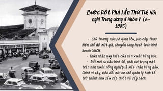 Bước Đột Phá Lần Thứ Tư: Hội
nghị Trung ương 8 khóa V (6-
1985)
- Chủ trương xóa bỏ quan liêu, bao cấp, thực
hiện chế độ một giá, chuyển sang hạch toán kinh
doanh XHCN.
- Thừa nhận quy luật của sản xuất hàng hóa.
- Đổi mới cơ cấu kinh tế, phải coi trọng mặt
trận sản xuất nông nghiệp là mặt trận hàng đầu.
Chính vì vậy, việc đổi mới cơ chế quản lý kinh tế
trở thành nhu cầu cấp thiết và cấp bách.
 